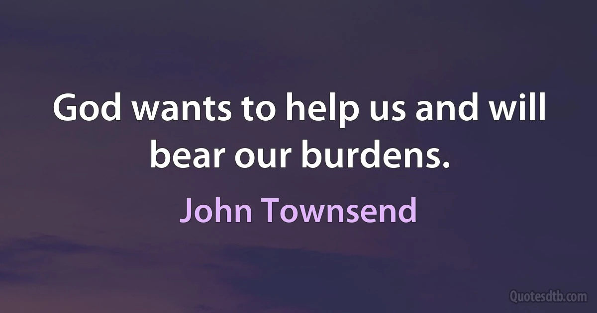 God wants to help us and will bear our burdens. (John Townsend)