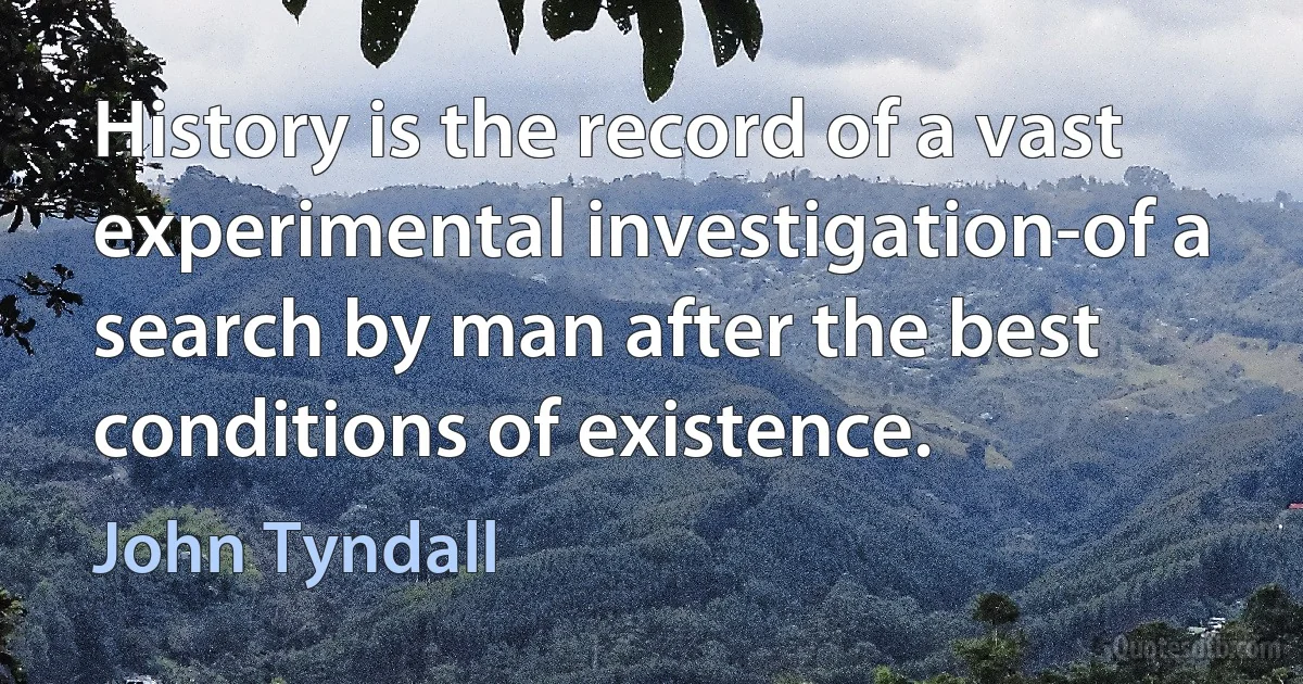 History is the record of a vast experimental investigation-of a search by man after the best conditions of existence. (John Tyndall)