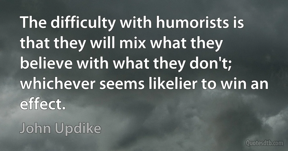 The difficulty with humorists is that they will mix what they believe with what they don't; whichever seems likelier to win an effect. (John Updike)