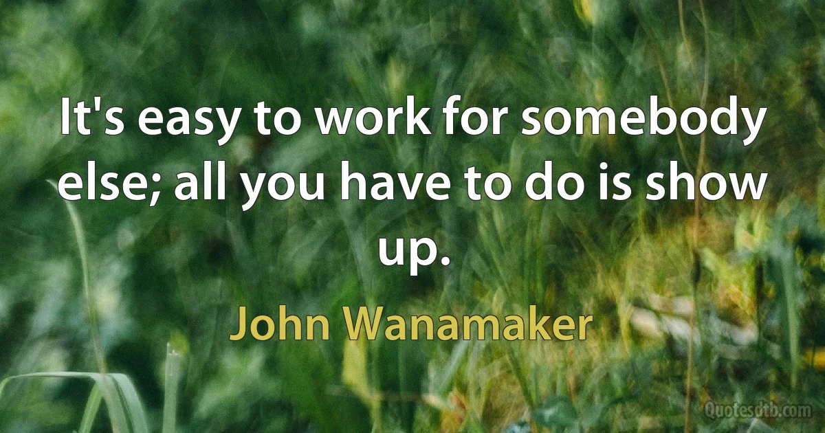 It's easy to work for somebody else; all you have to do is show up. (John Wanamaker)