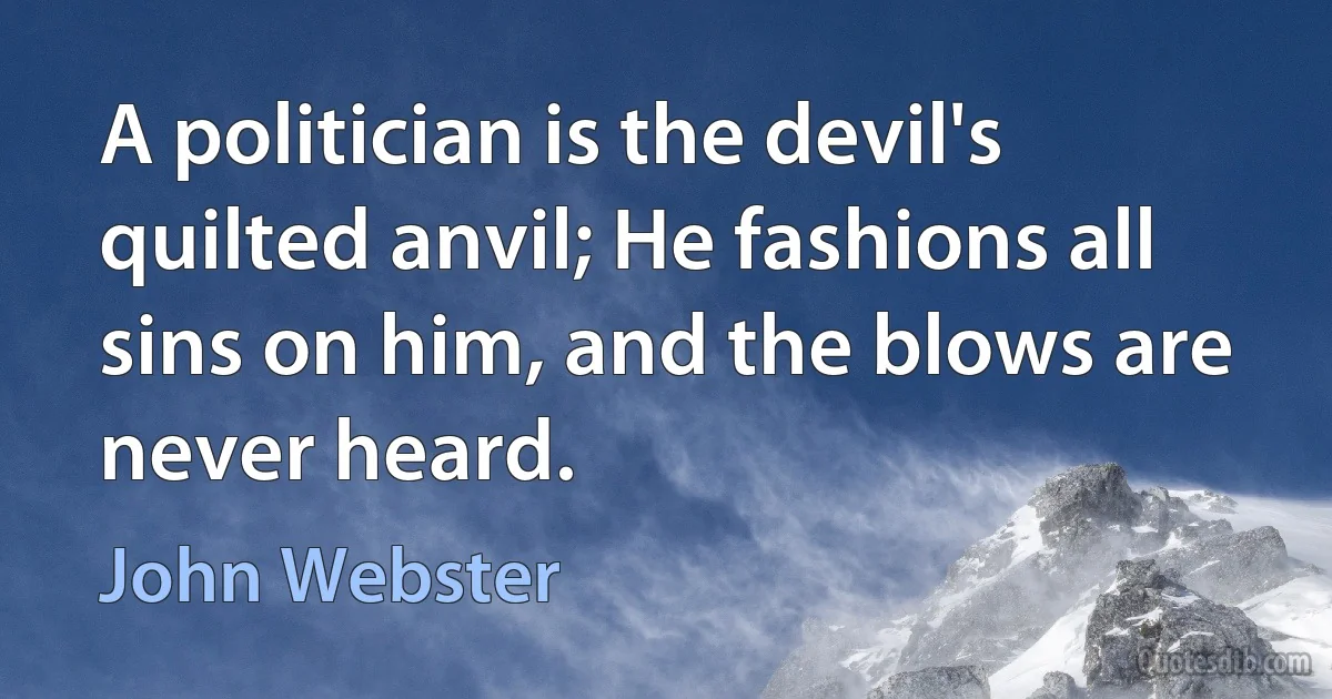 A politician is the devil's quilted anvil; He fashions all sins on him, and the blows are never heard. (John Webster)