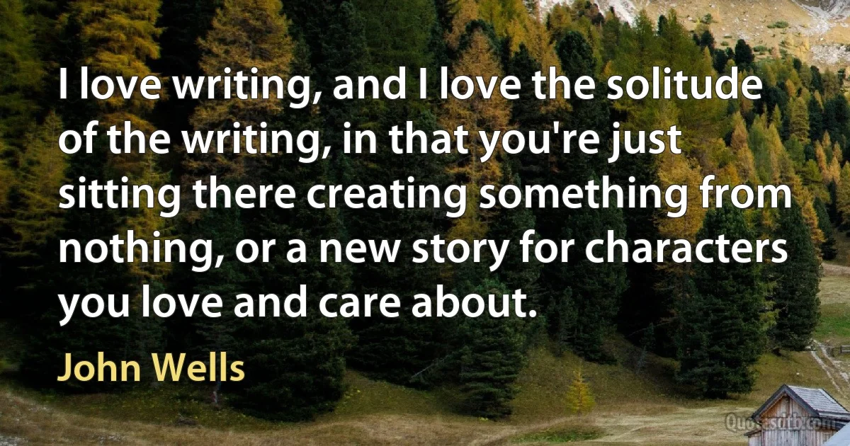 I love writing, and I love the solitude of the writing, in that you're just sitting there creating something from nothing, or a new story for characters you love and care about. (John Wells)