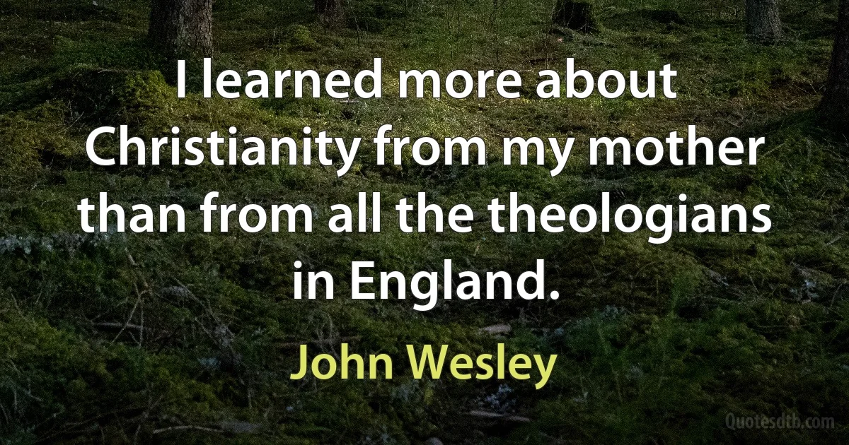 I learned more about Christianity from my mother than from all the theologians in England. (John Wesley)