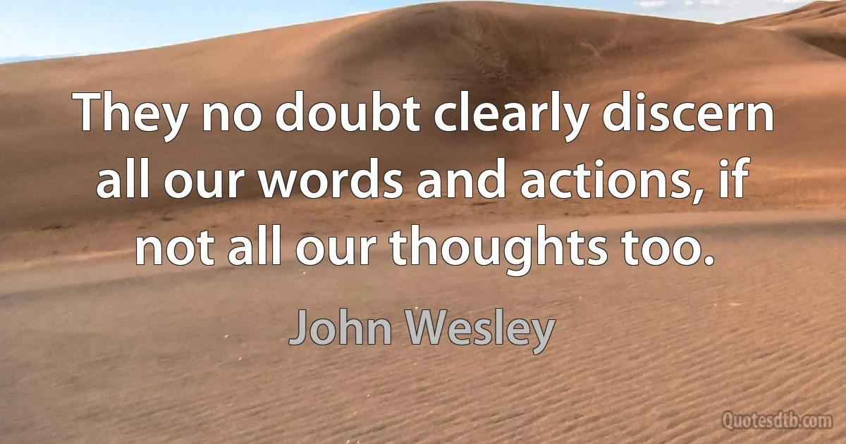 They no doubt clearly discern all our words and actions, if not all our thoughts too. (John Wesley)