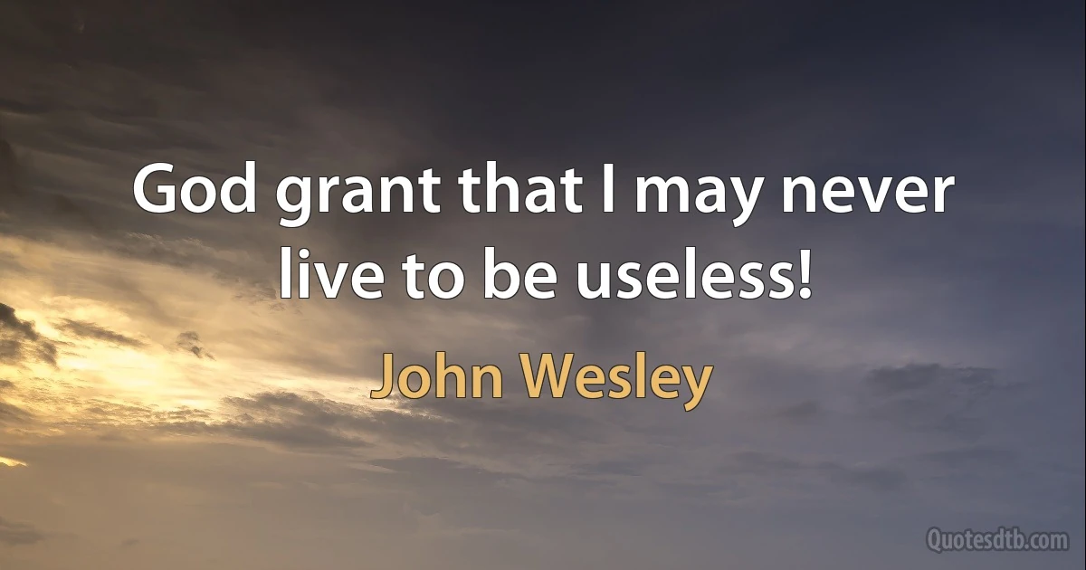 God grant that I may never live to be useless! (John Wesley)