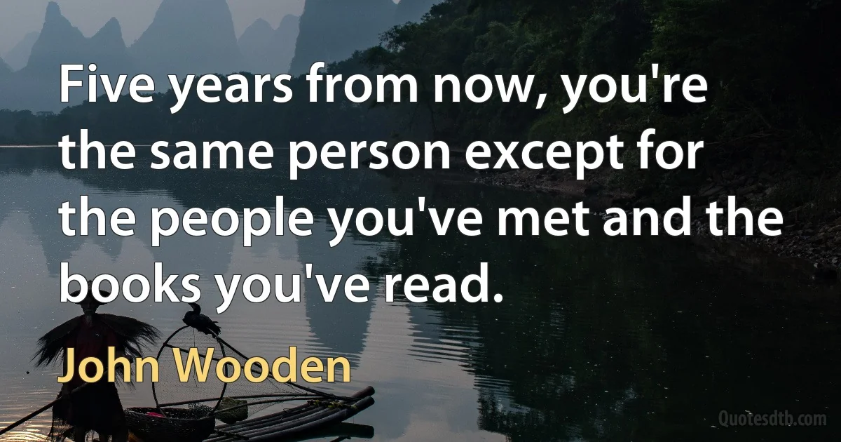 Five years from now, you're the same person except for the people you've met and the books you've read. (John Wooden)