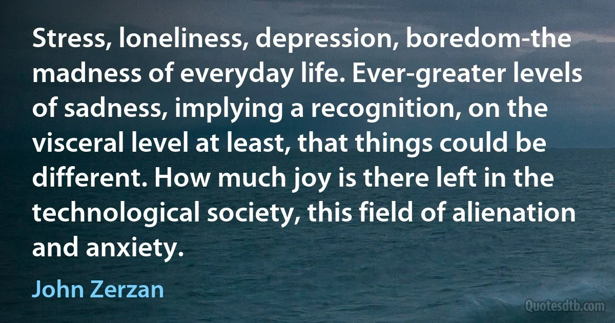 Stress, loneliness, depression, boredom-the madness of everyday life. Ever-greater levels of sadness, implying a recognition, on the visceral level at least, that things could be different. How much joy is there left in the technological society, this field of alienation and anxiety. (John Zerzan)