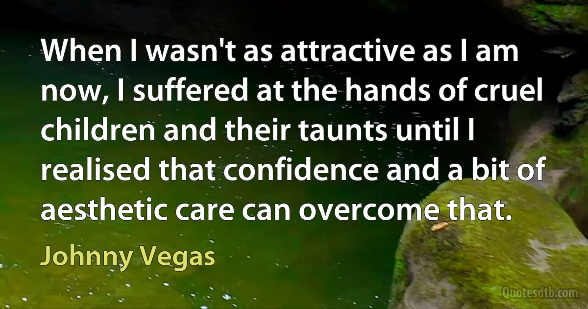 When I wasn't as attractive as I am now, I suffered at the hands of cruel children and their taunts until I realised that confidence and a bit of aesthetic care can overcome that. (Johnny Vegas)