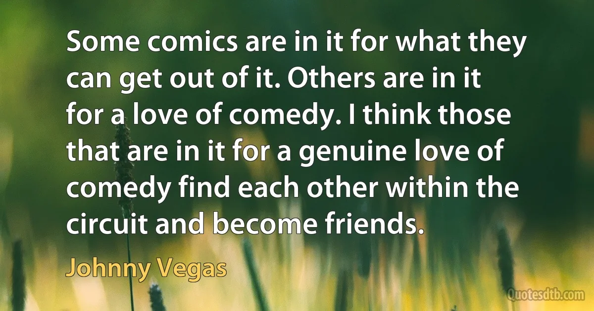 Some comics are in it for what they can get out of it. Others are in it for a love of comedy. I think those that are in it for a genuine love of comedy find each other within the circuit and become friends. (Johnny Vegas)