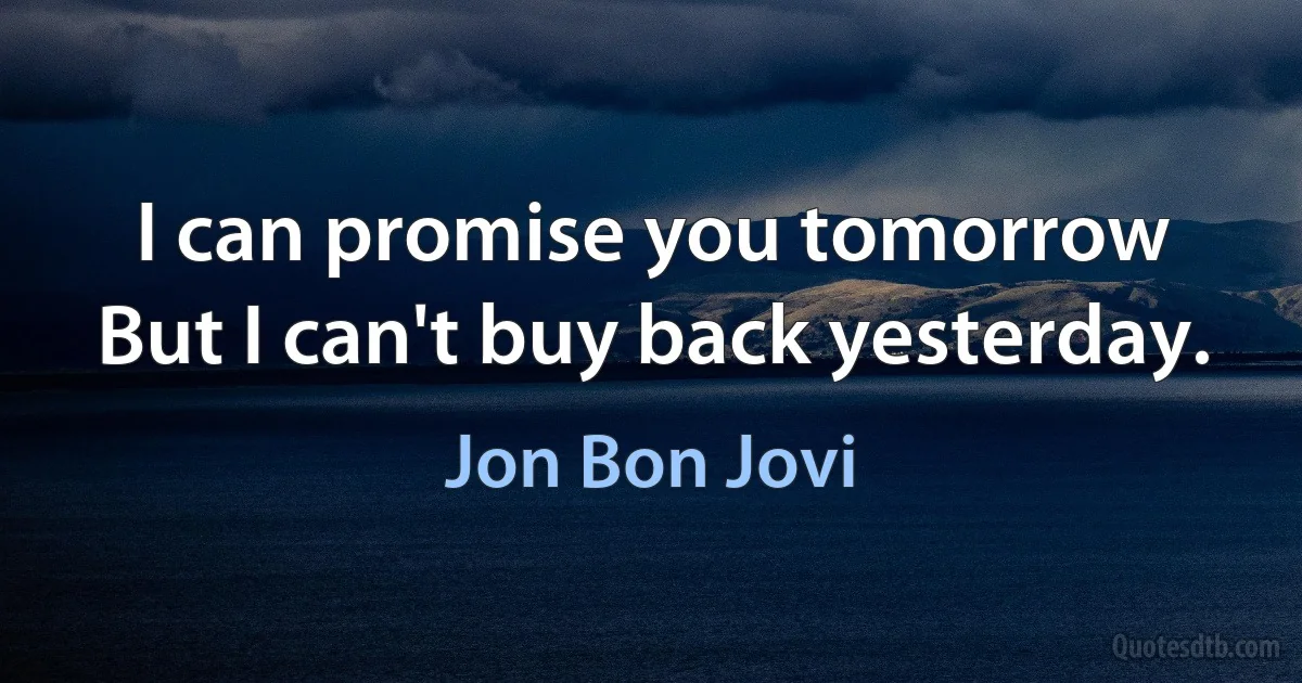 I can promise you tomorrow
But I can't buy back yesterday. (Jon Bon Jovi)