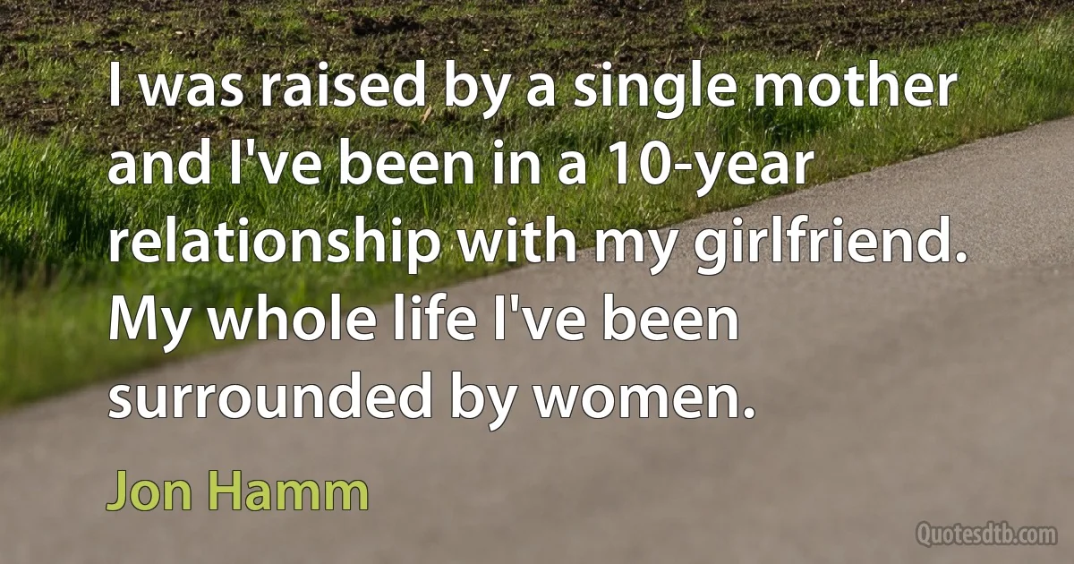 I was raised by a single mother and I've been in a 10-year relationship with my girlfriend. My whole life I've been surrounded by women. (Jon Hamm)