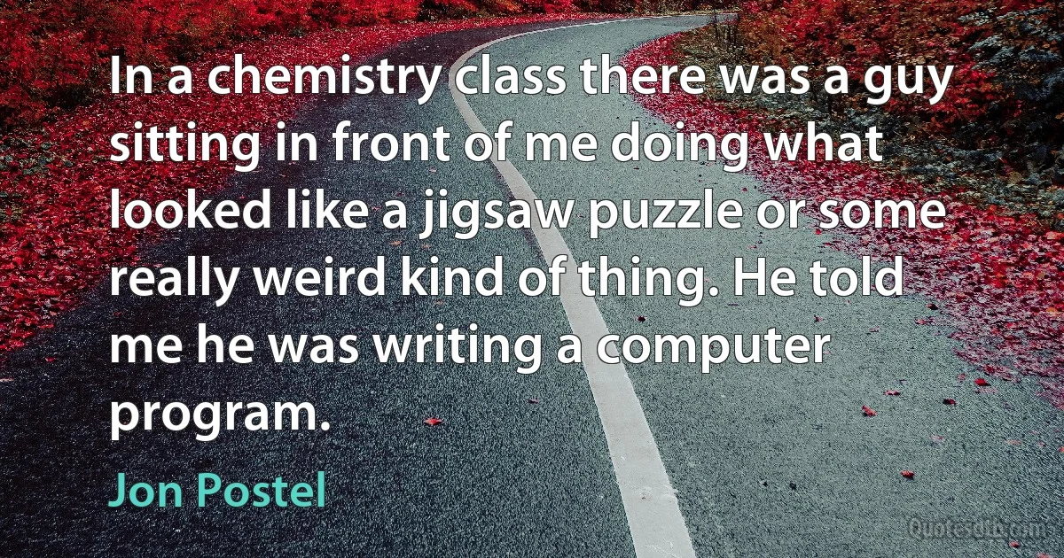 In a chemistry class there was a guy sitting in front of me doing what looked like a jigsaw puzzle or some really weird kind of thing. He told me he was writing a computer program. (Jon Postel)