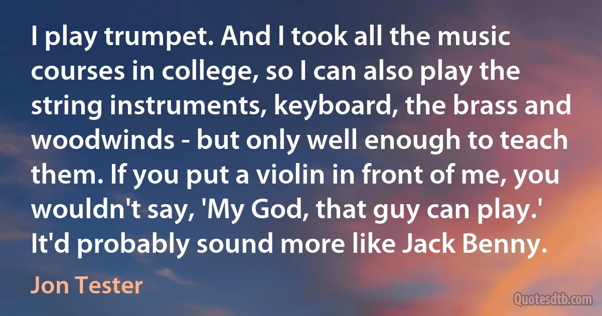 I play trumpet. And I took all the music courses in college, so I can also play the string instruments, keyboard, the brass and woodwinds - but only well enough to teach them. If you put a violin in front of me, you wouldn't say, 'My God, that guy can play.' It'd probably sound more like Jack Benny. (Jon Tester)