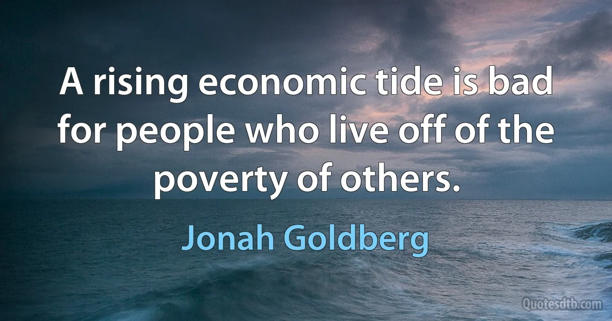 A rising economic tide is bad for people who live off of the poverty of others. (Jonah Goldberg)