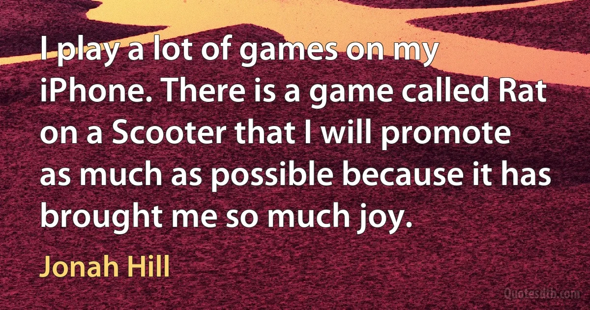 I play a lot of games on my iPhone. There is a game called Rat on a Scooter that I will promote as much as possible because it has brought me so much joy. (Jonah Hill)