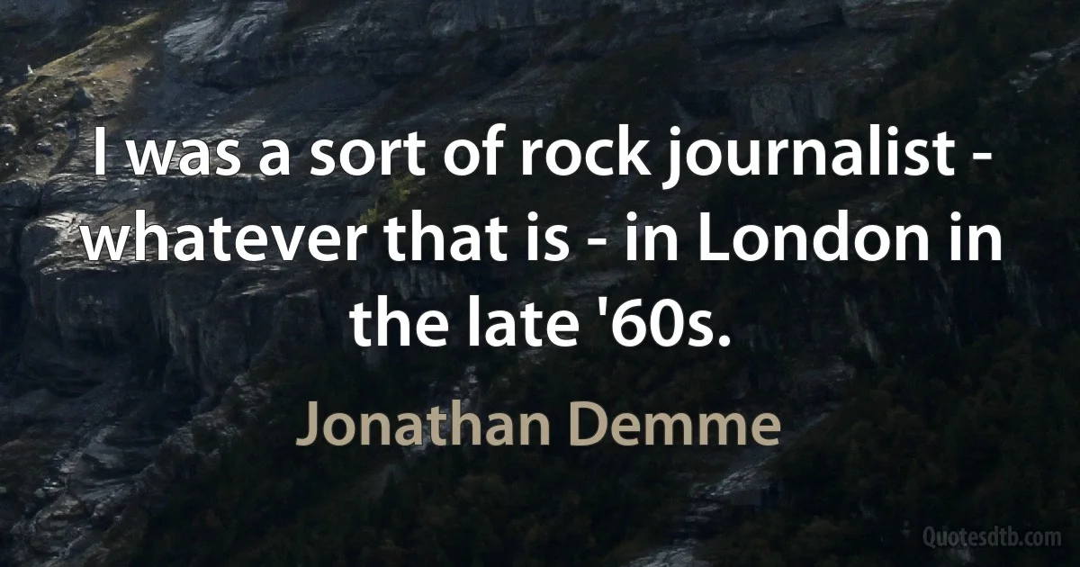 I was a sort of rock journalist - whatever that is - in London in the late '60s. (Jonathan Demme)