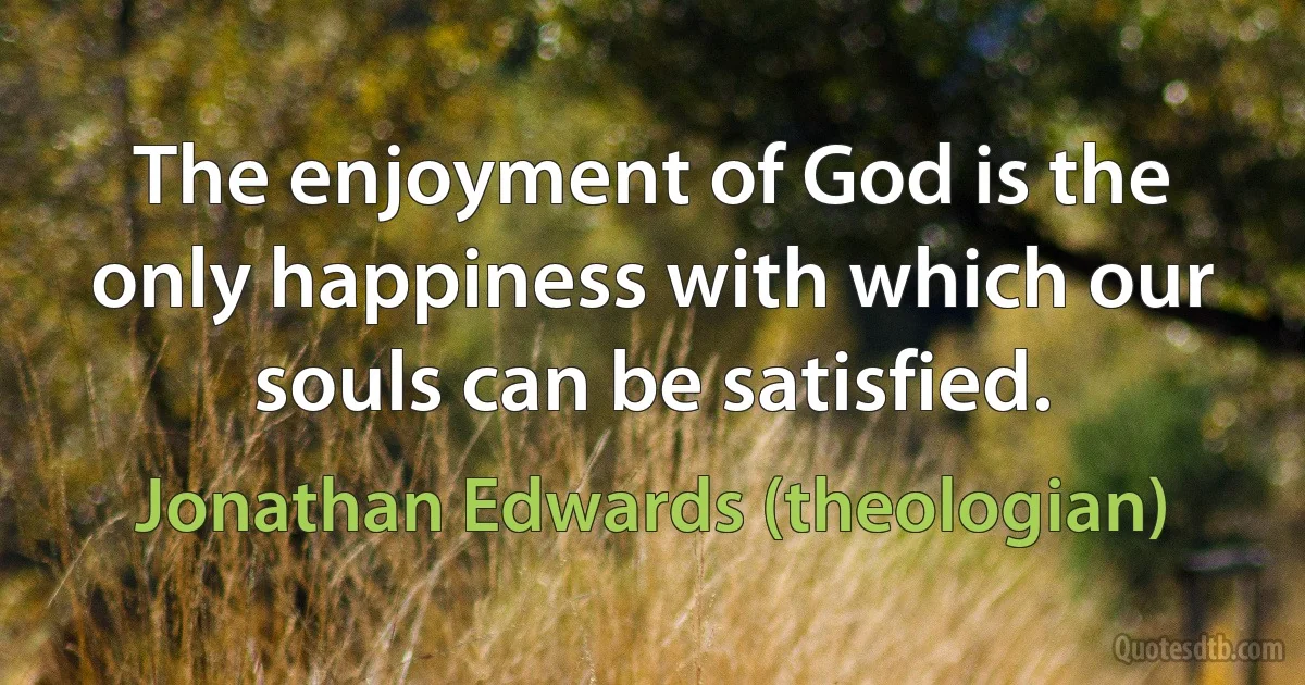 The enjoyment of God is the only happiness with which our souls can be satisfied. (Jonathan Edwards (theologian))