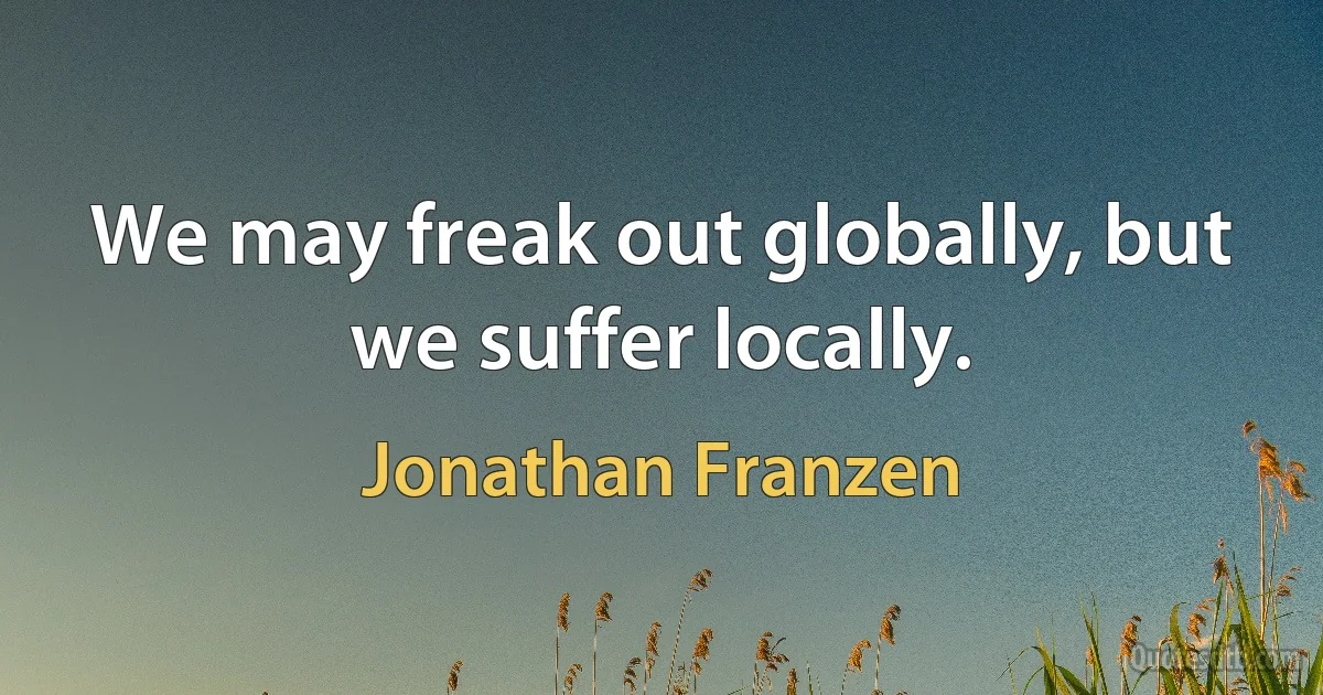 We may freak out globally, but we suffer locally. (Jonathan Franzen)