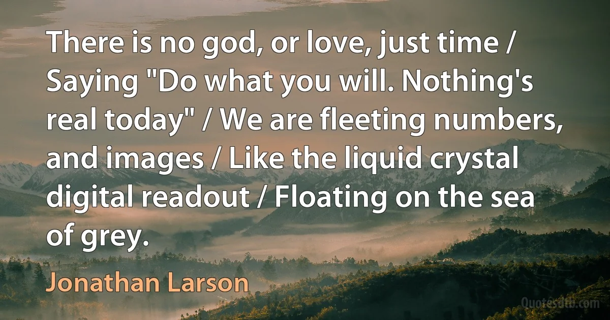 There is no god, or love, just time / Saying "Do what you will. Nothing's real today" / We are fleeting numbers, and images / Like the liquid crystal digital readout / Floating on the sea of grey. (Jonathan Larson)