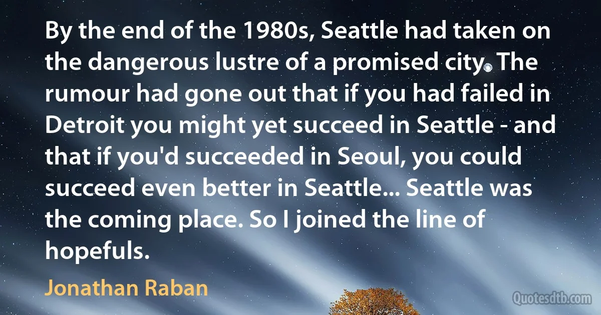 By the end of the 1980s, Seattle had taken on the dangerous lustre of a promised city. The rumour had gone out that if you had failed in Detroit you might yet succeed in Seattle - and that if you'd succeeded in Seoul, you could succeed even better in Seattle... Seattle was the coming place. So I joined the line of hopefuls. (Jonathan Raban)