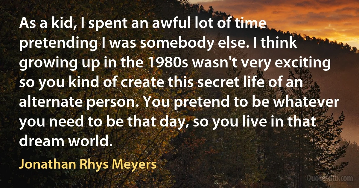 As a kid, I spent an awful lot of time pretending I was somebody else. I think growing up in the 1980s wasn't very exciting so you kind of create this secret life of an alternate person. You pretend to be whatever you need to be that day, so you live in that dream world. (Jonathan Rhys Meyers)