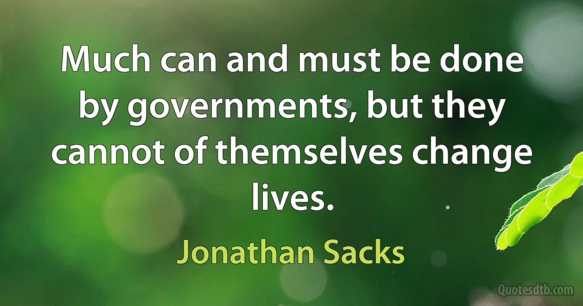 Much can and must be done by governments, but they cannot of themselves change lives. (Jonathan Sacks)