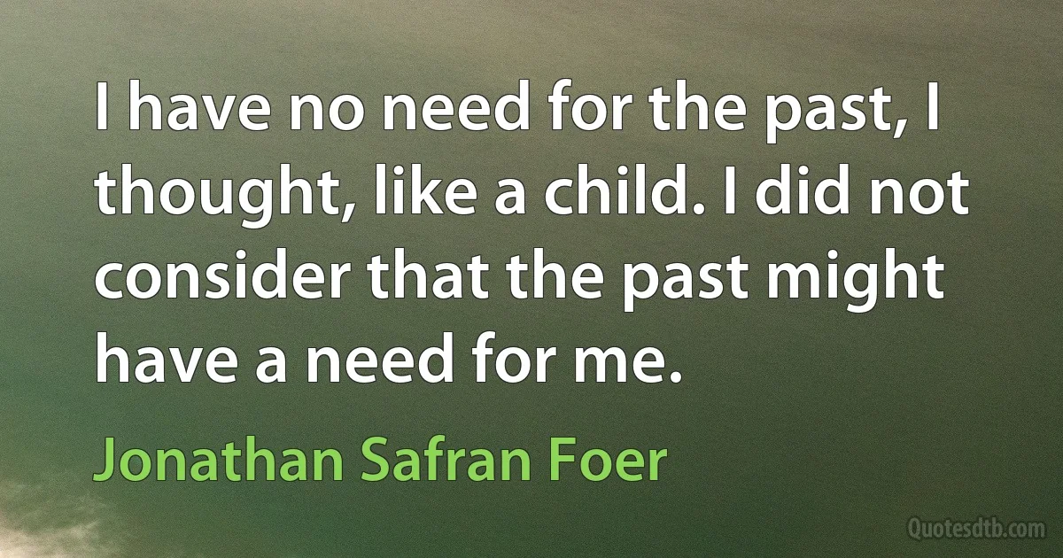 I have no need for the past, I thought, like a child. I did not consider that the past might have a need for me. (Jonathan Safran Foer)