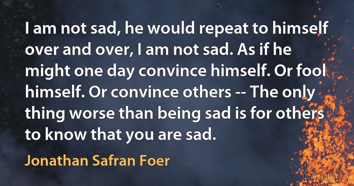 I am not sad, he would repeat to himself over and over, I am not sad. As if he might one day convince himself. Or fool himself. Or convince others -- The only thing worse than being sad is for others to know that you are sad. (Jonathan Safran Foer)