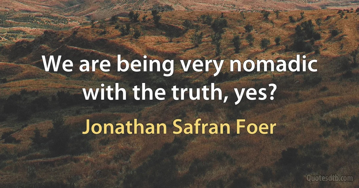 We are being very nomadic with the truth, yes? (Jonathan Safran Foer)