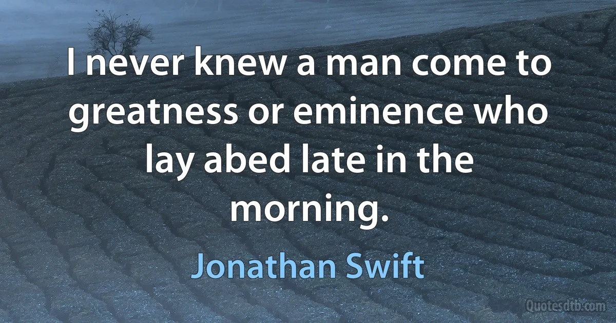 I never knew a man come to greatness or eminence who lay abed late in the morning. (Jonathan Swift)