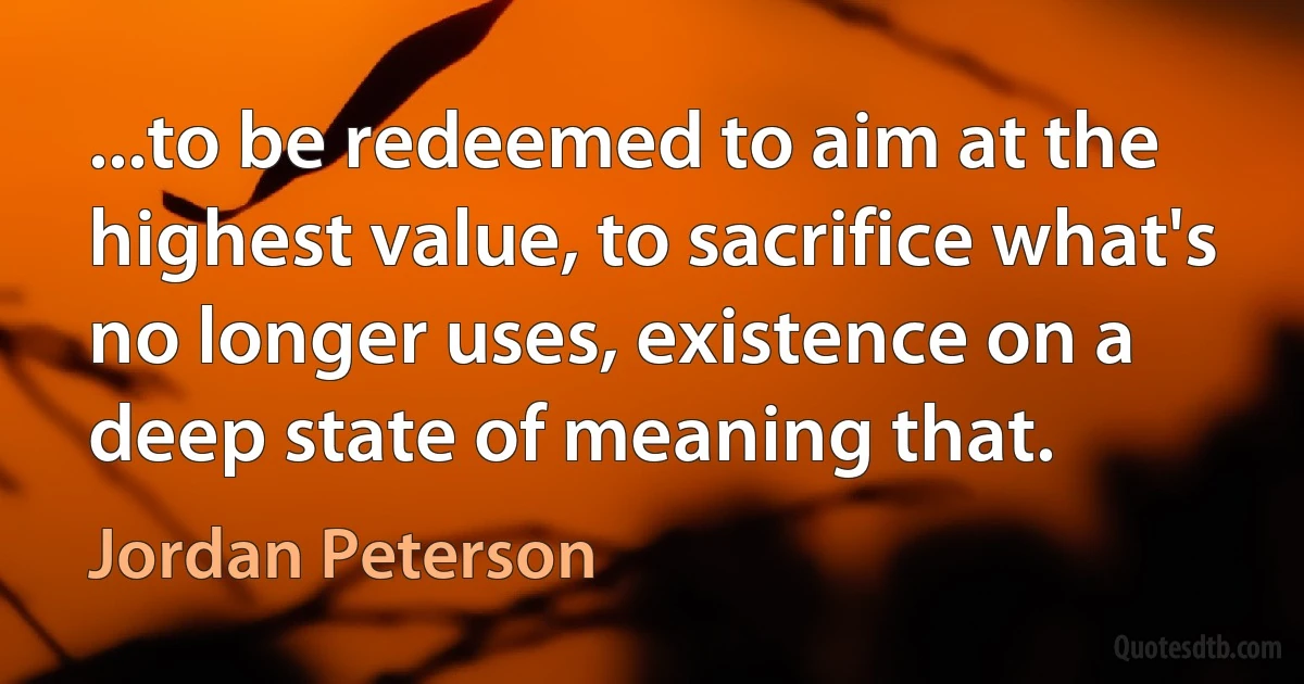 ...to be redeemed to aim at the highest value, to sacrifice what's no longer uses, existence on a deep state of meaning that. (Jordan Peterson)