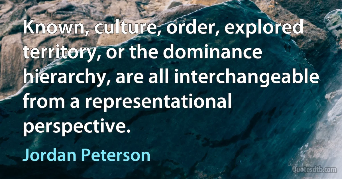 Known, culture, order, explored territory, or the dominance hierarchy, are all interchangeable from a representational perspective. (Jordan Peterson)