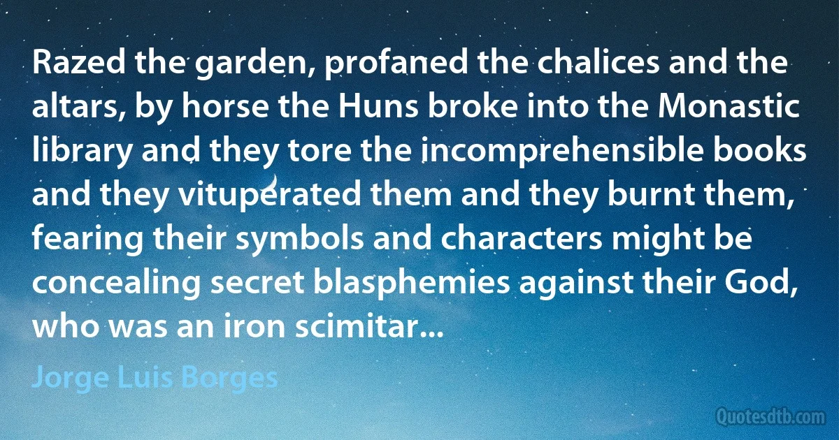 Razed the garden, profaned the chalices and the altars, by horse the Huns broke into the Monastic library and they tore the incomprehensible books and they vituperated them and they burnt them, fearing their symbols and characters might be concealing secret blasphemies against their God, who was an iron scimitar... (Jorge Luis Borges)