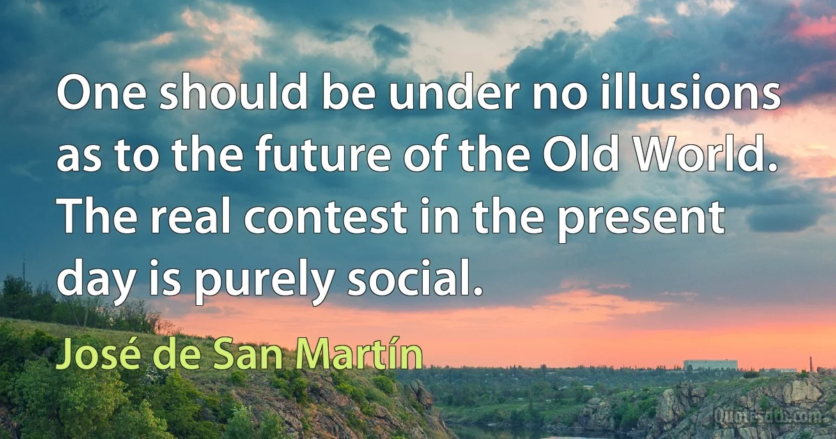 One should be under no illusions as to the future of the Old World. The real contest in the present day is purely social. (José de San Martín)