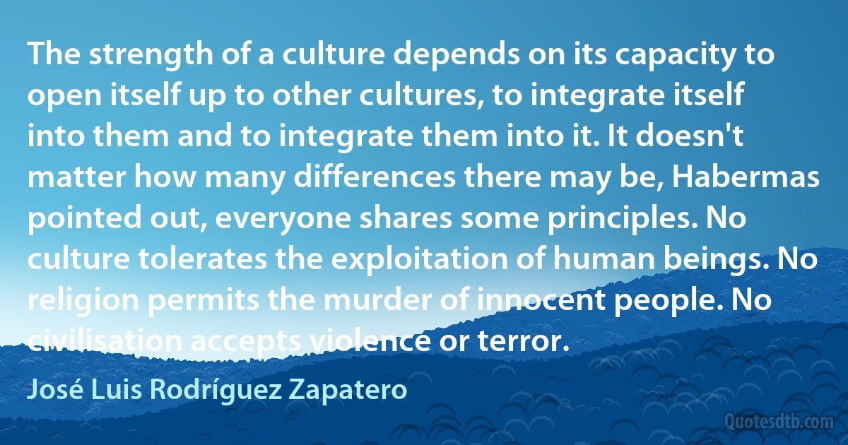 The strength of a culture depends on its capacity to open itself up to other cultures, to integrate itself into them and to integrate them into it. It doesn't matter how many differences there may be, Habermas pointed out, everyone shares some principles. No culture tolerates the exploitation of human beings. No religion permits the murder of innocent people. No civilisation accepts violence or terror. (José Luis Rodríguez Zapatero)