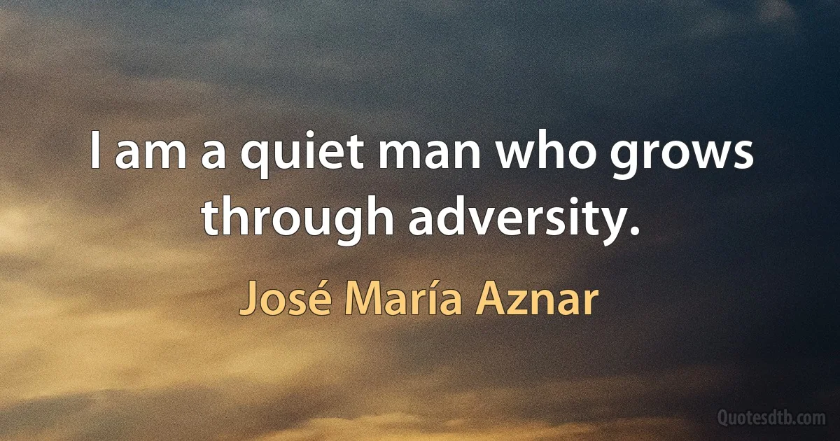 I am a quiet man who grows through adversity. (José María Aznar)