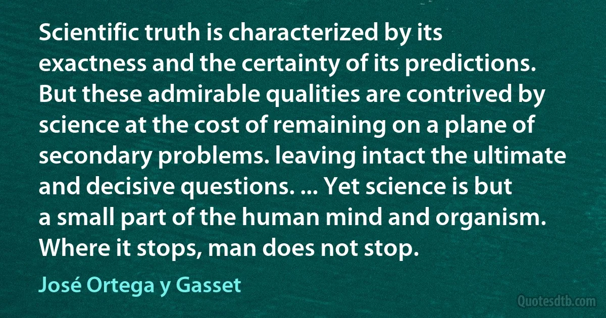 Scientific truth is characterized by its exactness and the certainty of its predictions. But these admirable qualities are contrived by science at the cost of remaining on a plane of secondary problems. leaving intact the ultimate and decisive questions. ... Yet science is but a small part of the human mind and organism. Where it stops, man does not stop. (José Ortega y Gasset)