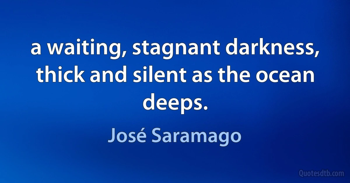 a waiting, stagnant darkness, thick and silent as the ocean deeps. (José Saramago)