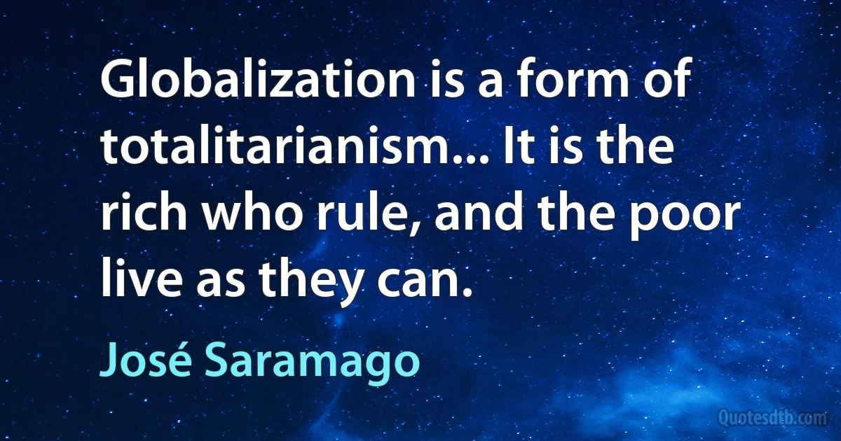 Globalization is a form of totalitarianism... It is the rich who rule, and the poor live as they can. (José Saramago)