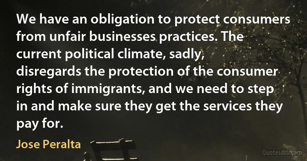 We have an obligation to protect consumers from unfair businesses practices. The current political climate, sadly, disregards the protection of the consumer rights of immigrants, and we need to step in and make sure they get the services they pay for. (Jose Peralta)