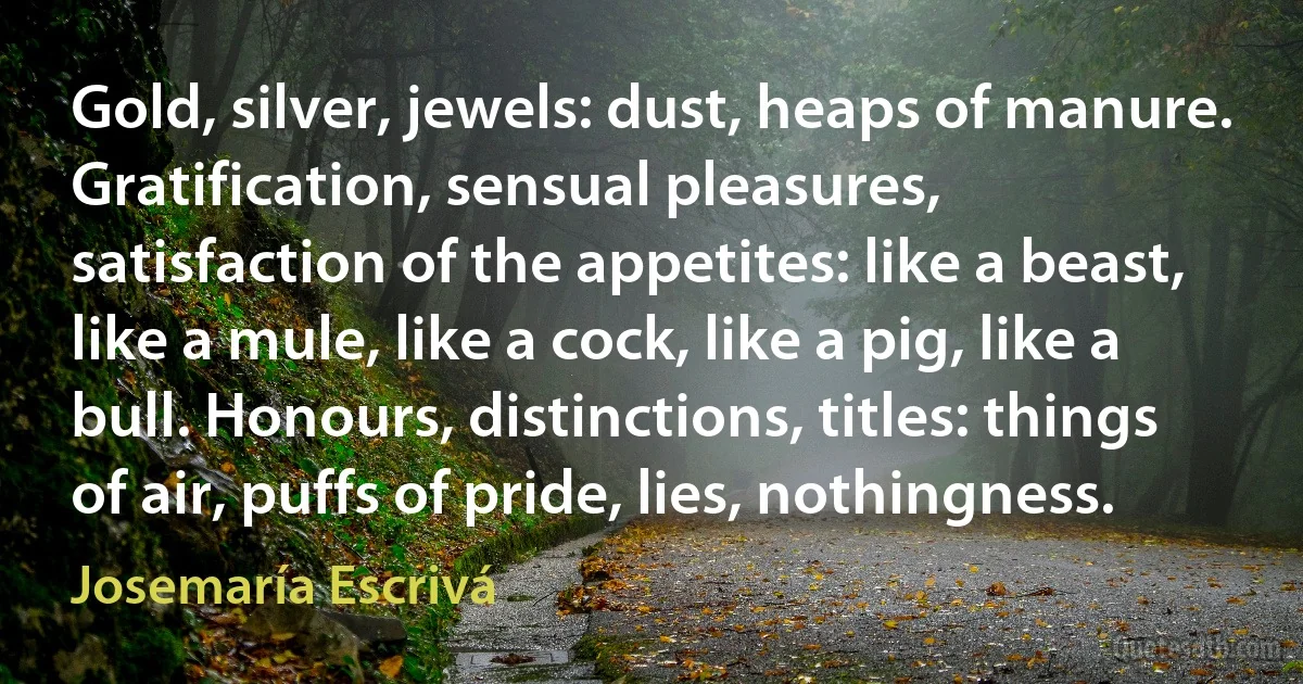 Gold, silver, jewels: dust, heaps of manure. Gratification, sensual pleasures, satisfaction of the appetites: like a beast, like a mule, like a cock, like a pig, like a bull. Honours, distinctions, titles: things of air, puffs of pride, lies, nothingness. (Josemaría Escrivá)