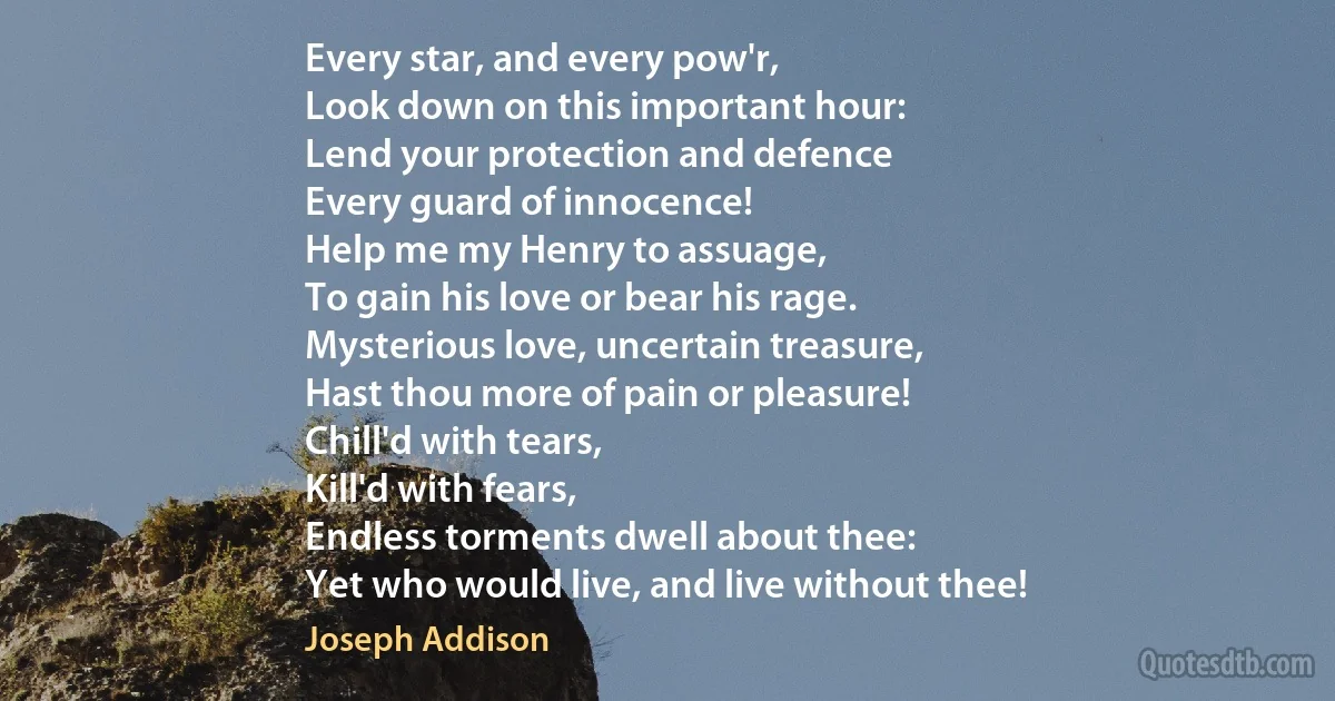 Every star, and every pow'r,
Look down on this important hour:
Lend your protection and defence
Every guard of innocence!
Help me my Henry to assuage,
To gain his love or bear his rage.
Mysterious love, uncertain treasure,
Hast thou more of pain or pleasure!
Chill'd with tears,
Kill'd with fears,
Endless torments dwell about thee:
Yet who would live, and live without thee! (Joseph Addison)