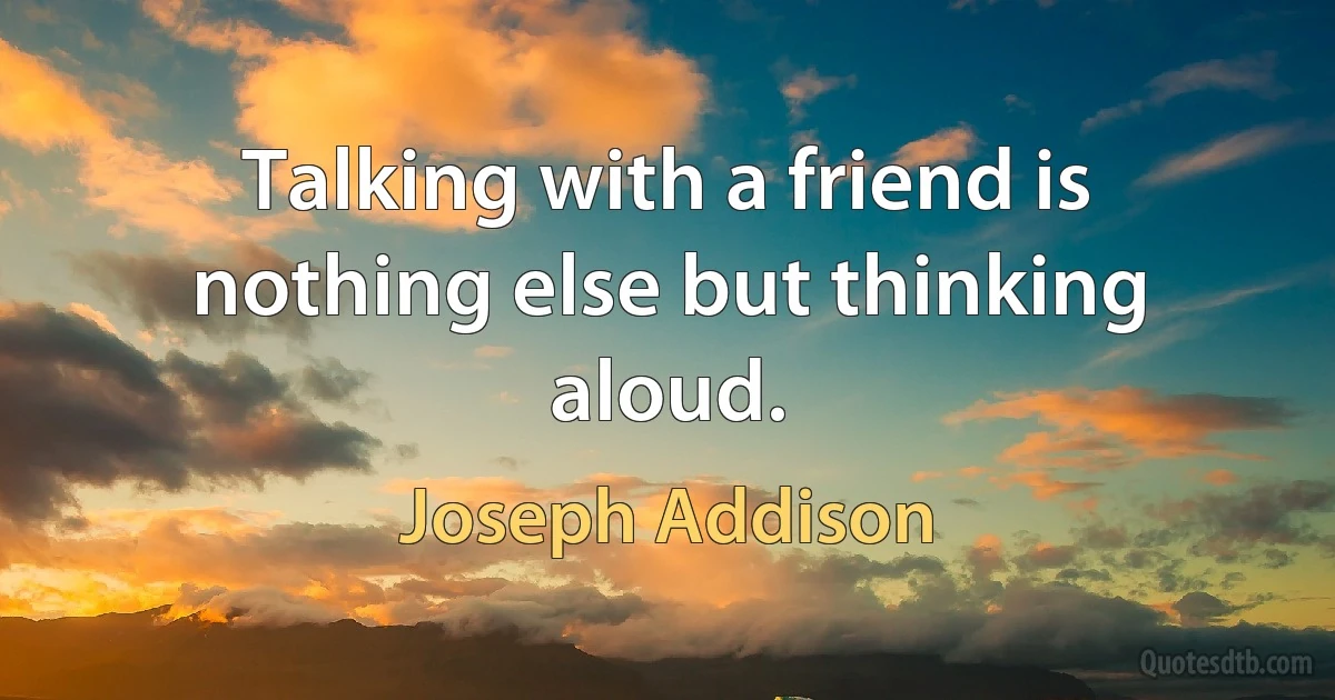 Talking with a friend is nothing else but thinking aloud. (Joseph Addison)