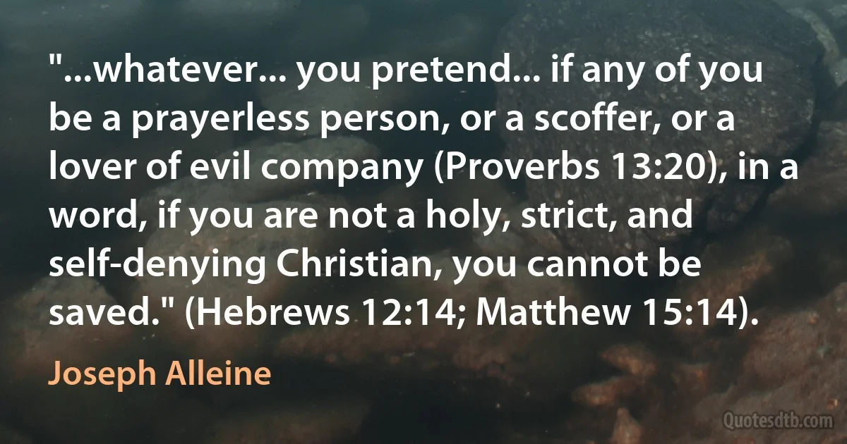 "...whatever... you pretend... if any of you be a prayerless person, or a scoffer, or a lover of evil company (Proverbs 13:20), in a word, if you are not a holy, strict, and self-denying Christian, you cannot be saved." (Hebrews 12:14; Matthew 15:14). (Joseph Alleine)