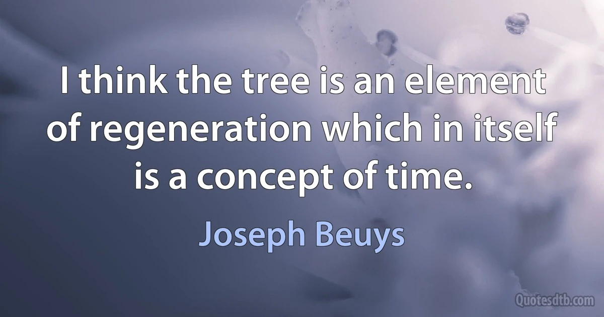 I think the tree is an element of regeneration which in itself is a concept of time. (Joseph Beuys)