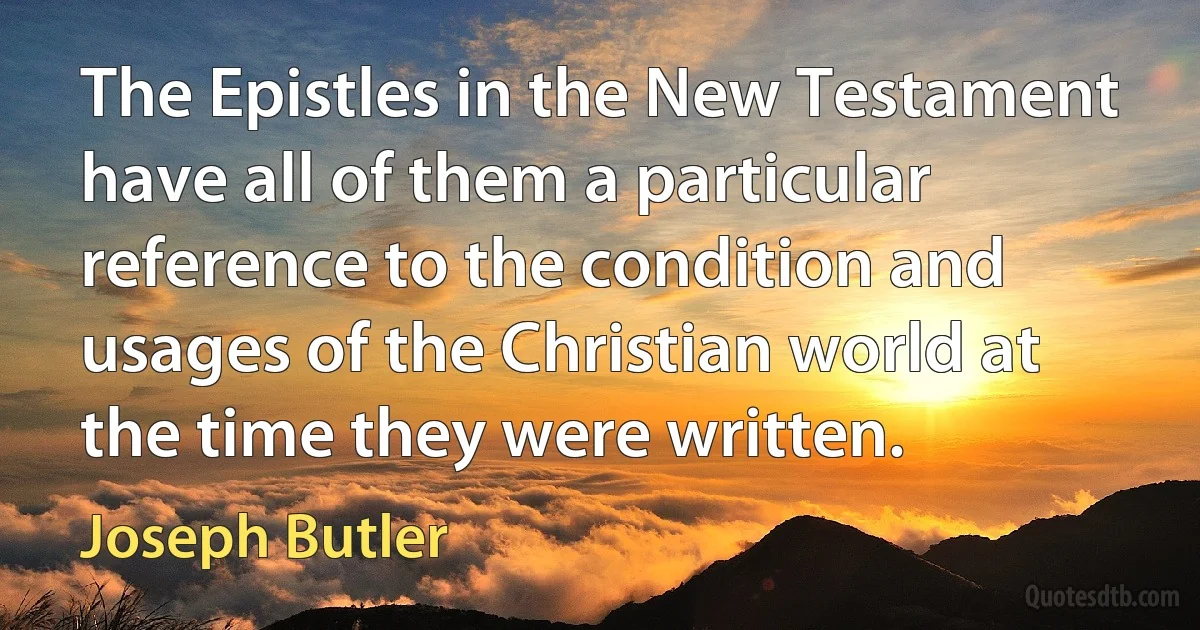 The Epistles in the New Testament have all of them a particular reference to the condition and usages of the Christian world at the time they were written. (Joseph Butler)