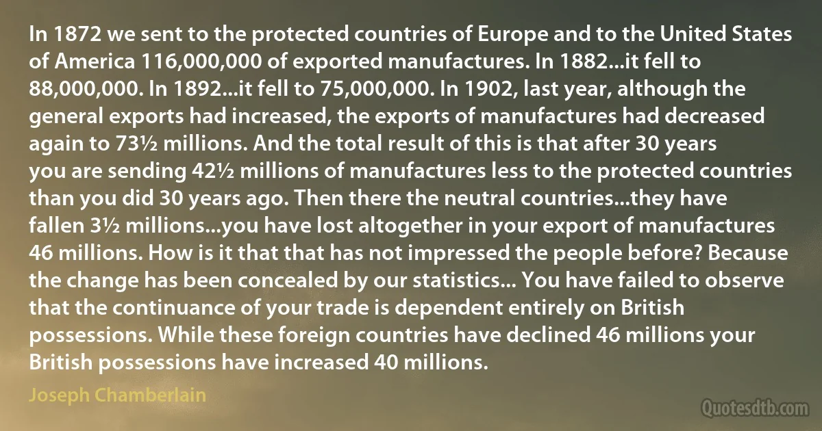 In 1872 we sent to the protected countries of Europe and to the United States of America 116,000,000 of exported manufactures. In 1882...it fell to 88,000,000. In 1892...it fell to 75,000,000. In 1902, last year, although the general exports had increased, the exports of manufactures had decreased again to 73½ millions. And the total result of this is that after 30 years you are sending 42½ millions of manufactures less to the protected countries than you did 30 years ago. Then there the neutral countries...they have fallen 3½ millions...you have lost altogether in your export of manufactures 46 millions. How is it that that has not impressed the people before? Because the change has been concealed by our statistics... You have failed to observe that the continuance of your trade is dependent entirely on British possessions. While these foreign countries have declined 46 millions your British possessions have increased 40 millions. (Joseph Chamberlain)