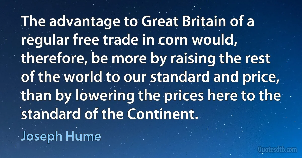 The advantage to Great Britain of a regular free trade in corn would, therefore, be more by raising the rest of the world to our standard and price, than by lowering the prices here to the standard of the Continent. (Joseph Hume)