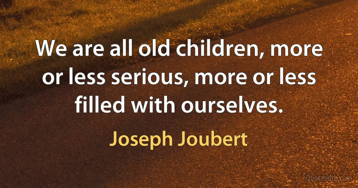 We are all old children, more or less serious, more or less filled with ourselves. (Joseph Joubert)