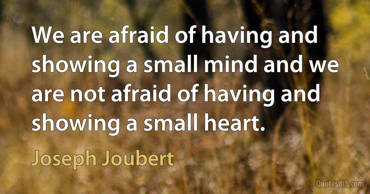 We are afraid of having and showing a small mind and we are not afraid of having and showing a small heart. (Joseph Joubert)